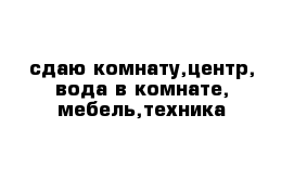 сдаю комнату,центр, вода в комнате, мебель,техника